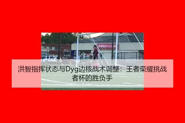 洪智指挥状态与Dyg边核战术调整：王者荣耀挑战者杯的胜负手