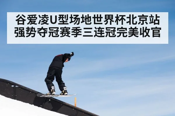 谷爱凌U型场地世界杯北京站强势夺冠赛季三连冠完美收官